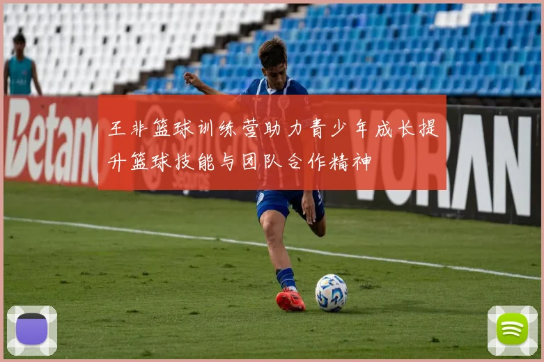 王非篮球训练营助力青少年成长提升篮球技能与团队合作精神