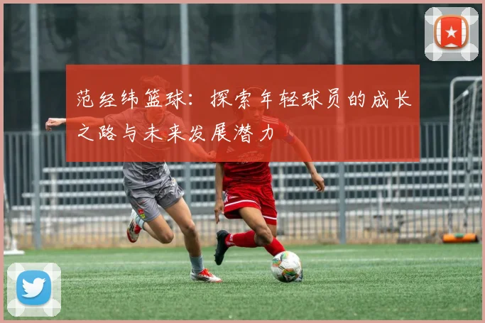 范经纬篮球：探索年轻球员的成长之路与未来发展潜力