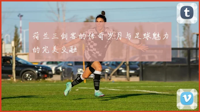 荷兰三剑客的传奇岁月与足球魅力的完美交融