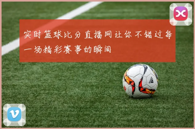 实时篮球比分直播网让你不错过每一场精彩赛事的瞬间